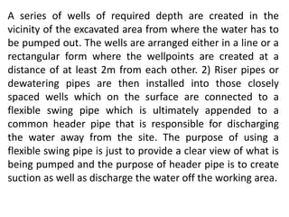 A series of wells of required depth are created in the
vicinity of the excavated area from where the water has to
be pumped out. The wells are arranged either in a line or a
rectangular form where the wellpoints are created at a
distance of at least 2m from each other. 2) Riser pipes or
dewatering pipes are then installed into those closely
spaced wells which on the surface are connected to a
flexible swing pipe which is ultimately appended to a
common header pipe that is responsible for discharging
the water away from the site. The purpose of using a
flexible swing pipe is just to provide a clear view of what is
being pumped and the purpose of header pipe is to create
suction as well as discharge the water off the working area.
 