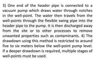 3) One end of the header pipe is connected to a
vacuum pump which draws water through notches
in the well-point. The water then travels from the
well-points through the flexible swing pipe into the
header pipe to the pump. It is then discharged away
from the site or to other processes to remove
unwanted properties such as contaminants. 4) The
drawdown using this method is restricted to around
five to six meters below the well-point pump level.
If a deeper drawdown is required, multiple stages of
well-points must be used.
 