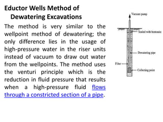 Eductor Wells Method of
Dewatering Excavations
The method is very similar to the
wellpoint method of dewatering; the
only difference lies in the usage of
high-pressure water in the riser units
instead of vacuum to draw out water
from the wellpoints. The method uses
the venturi principle which is the
reduction in fluid pressure that results
when a high-pressure fluid flows
through a constricted section of a pipe.
 