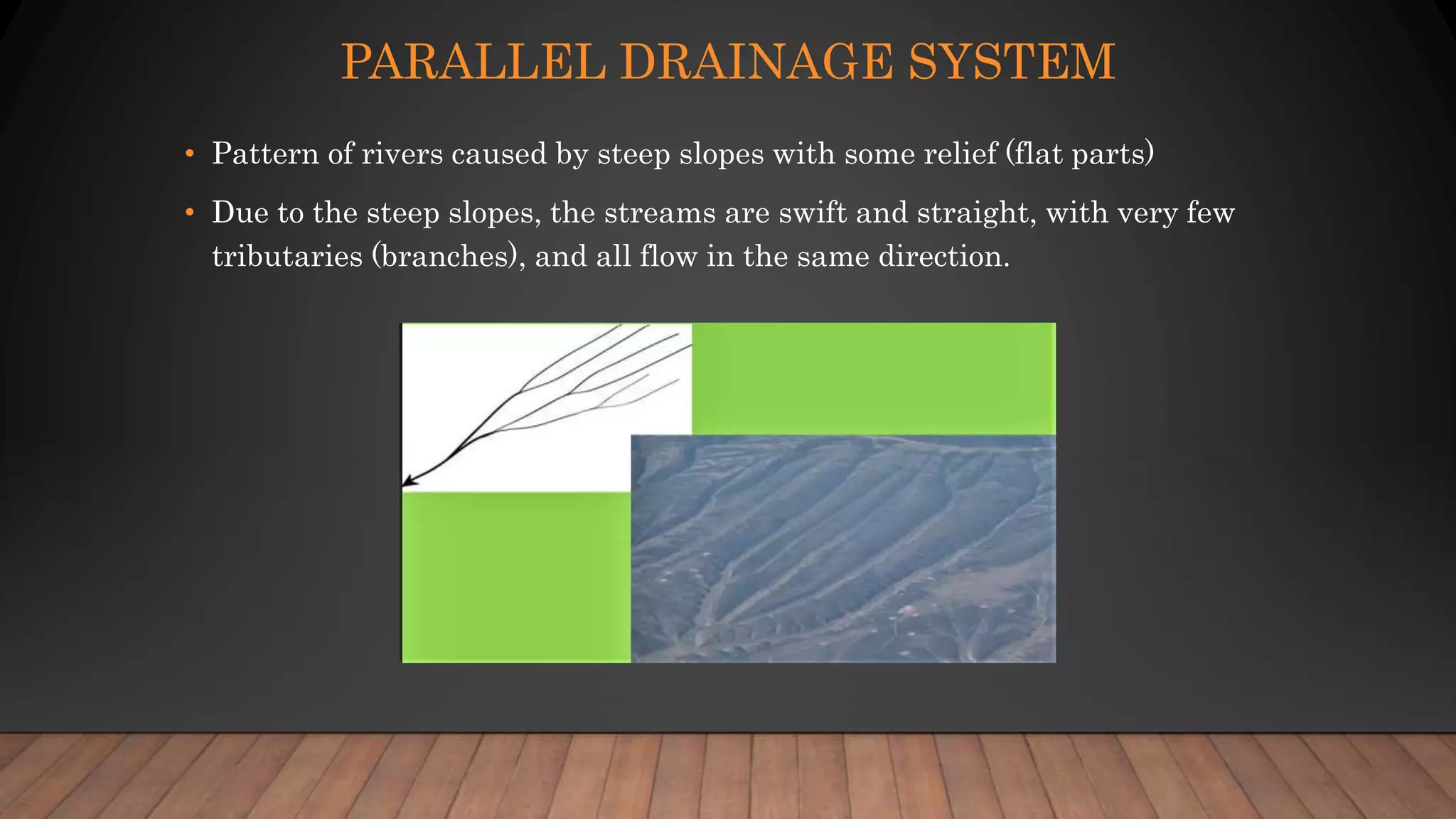 PARALLEL DRAINAGE SYSTEM
• Pattern of rivers caused by steep slopes with some relief (flat parts)
• Due to the steep slopes, the streams are swift and straight, with very few
tributaries (branches), and all flow in the same direction.
 