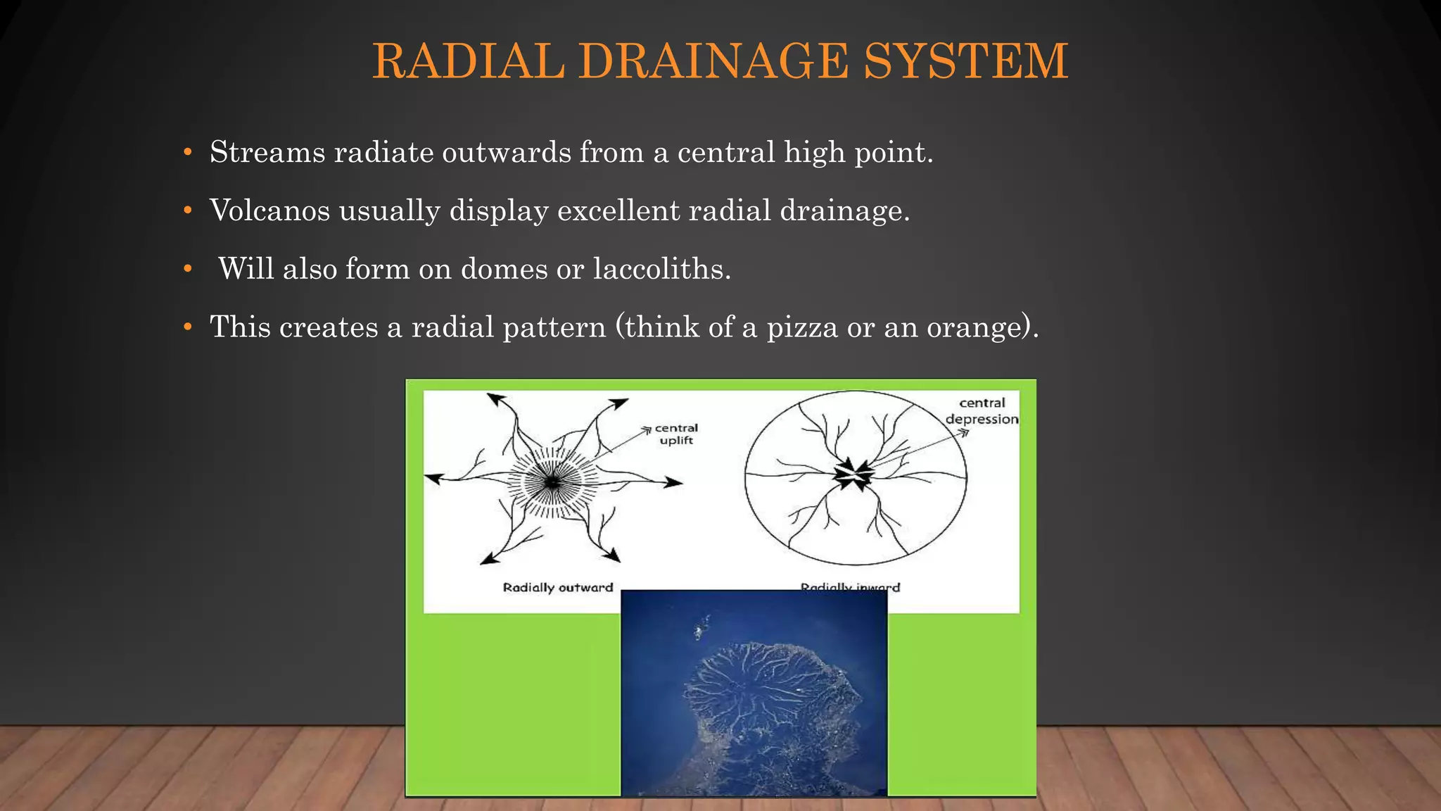 RADIAL DRAINAGE SYSTEM
• Streams radiate outwards from a central high point.
• Volcanos usually display excellent radial drainage.
• Will also form on domes or laccoliths.
• This creates a radial pattern (think of a pizza or an orange).
 