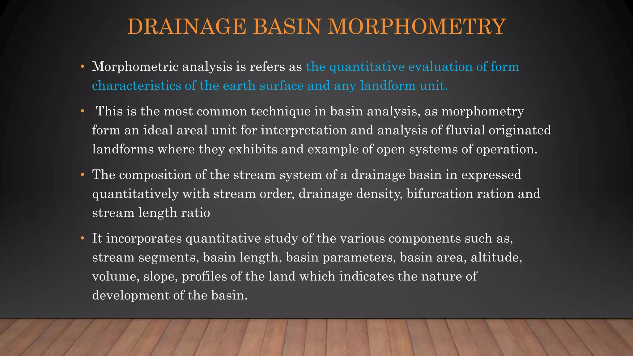 DRAINAGE BASIN MORPHOMETRY
• Morphometric analysis is refers as the quantitative evaluation of form
characteristics of the earth surface and any landform unit.
• This is the most common technique in basin analysis, as morphometry
form an ideal areal unit for interpretation and analysis of fluvial originated
landforms where they exhibits and example of open systems of operation.
• The composition of the stream system of a drainage basin in expressed
quantitatively with stream order, drainage density, bifurcation ration and
stream length ratio
• It incorporates quantitative study of the various components such as,
stream segments, basin length, basin parameters, basin area, altitude,
volume, slope, profiles of the land which indicates the nature of
development of the basin.
 