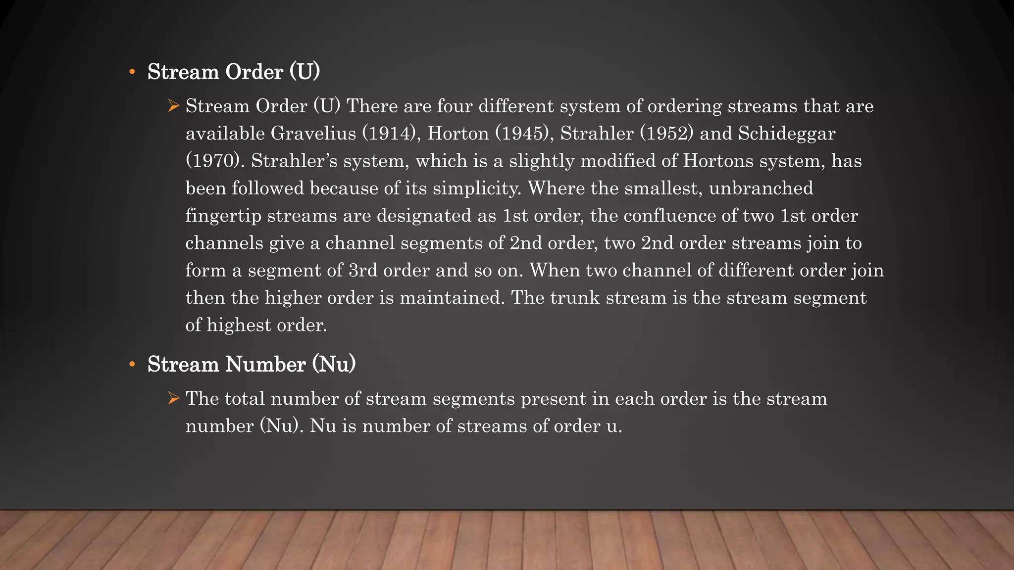 • Stream Order (U)
 Stream Order (U) There are four different system of ordering streams that are
available Gravelius (1914), Horton (1945), Strahler (1952) and Schideggar
(1970). Strahler’s system, which is a slightly modified of Hortons system, has
been followed because of its simplicity. Where the smallest, unbranched
fingertip streams are designated as 1st order, the confluence of two 1st order
channels give a channel segments of 2nd order, two 2nd order streams join to
form a segment of 3rd order and so on. When two channel of different order join
then the higher order is maintained. The trunk stream is the stream segment
of highest order.
• Stream Number (Nu)
 The total number of stream segments present in each order is the stream
number (Nu). Nu is number of streams of order u.
 