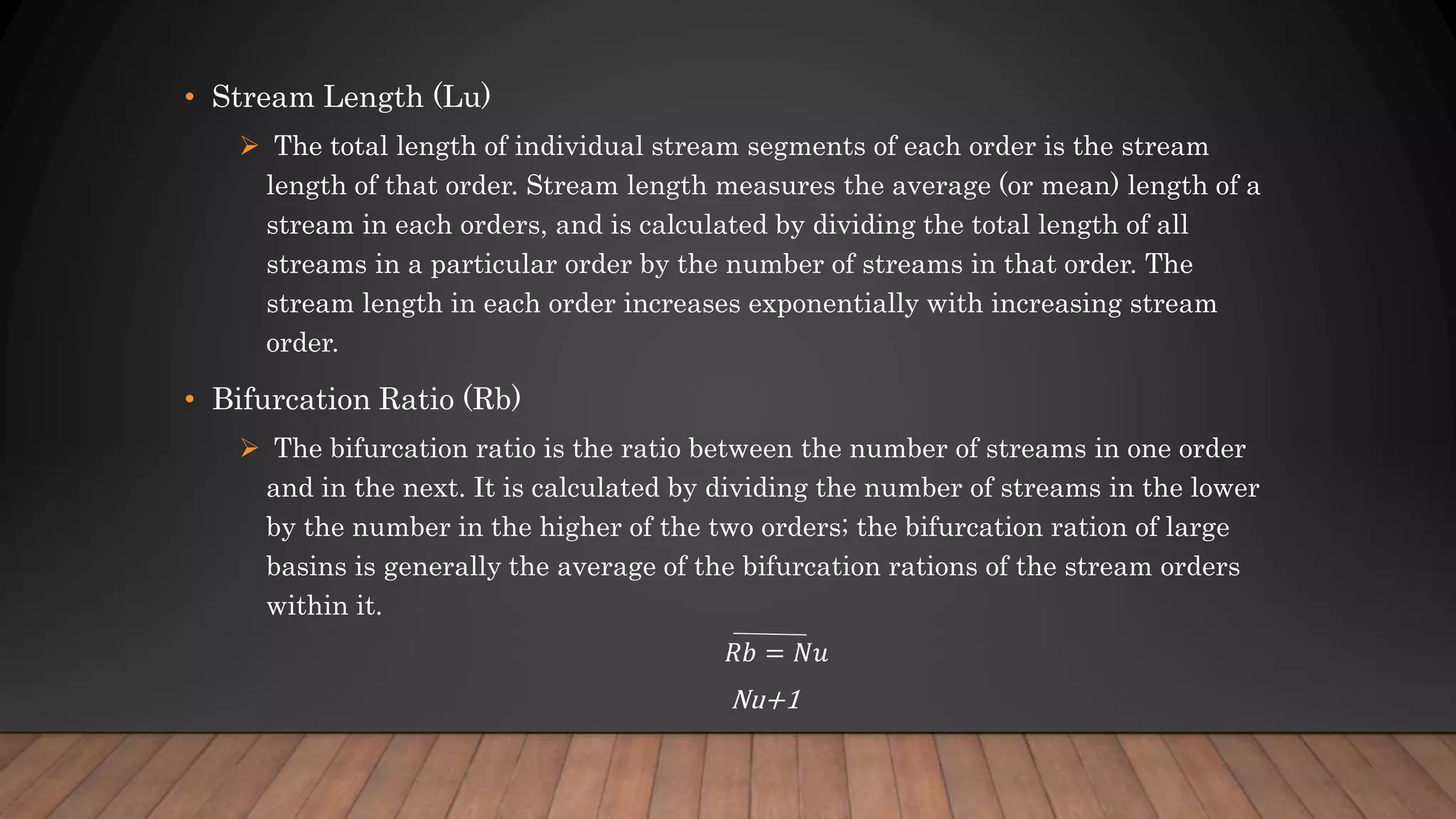 • Stream Length (Lu)
 The total length of individual stream segments of each order is the stream
length of that order. Stream length measures the average (or mean) length of a
stream in each orders, and is calculated by dividing the total length of all
streams in a particular order by the number of streams in that order. The
stream length in each order increases exponentially with increasing stream
order.
• Bifurcation Ratio (Rb)
 The bifurcation ratio is the ratio between the number of streams in one order
and in the next. It is calculated by dividing the number of streams in the lower
by the number in the higher of the two orders; the bifurcation ration of large
basins is generally the average of the bifurcation rations of the stream orders
within it.
𝑅𝑏 = 𝑁𝑢
Nu+1
 