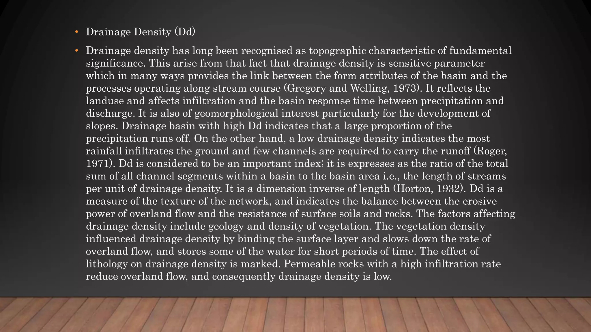 • Drainage Density (Dd)
• Drainage density has long been recognised as topographic characteristic of fundamental
significance. This arise from that fact that drainage density is sensitive parameter
which in many ways provides the link between the form attributes of the basin and the
processes operating along stream course (Gregory and Welling, 1973). It reflects the
landuse and affects infiltration and the basin response time between precipitation and
discharge. It is also of geomorphological interest particularly for the development of
slopes. Drainage basin with high Dd indicates that a large proportion of the
precipitation runs off. On the other hand, a low drainage density indicates the most
rainfall infiltrates the ground and few channels are required to carry the runoff (Roger,
1971). Dd is considered to be an important index; it is expresses as the ratio of the total
sum of all channel segments within a basin to the basin area i.e., the length of streams
per unit of drainage density. It is a dimension inverse of length (Horton, 1932). Dd is a
measure of the texture of the network, and indicates the balance between the erosive
power of overland flow and the resistance of surface soils and rocks. The factors affecting
drainage density include geology and density of vegetation. The vegetation density
influenced drainage density by binding the surface layer and slows down the rate of
overland flow, and stores some of the water for short periods of time. The effect of
lithology on drainage density is marked. Permeable rocks with a high infiltration rate
reduce overland flow, and consequently drainage density is low.
 