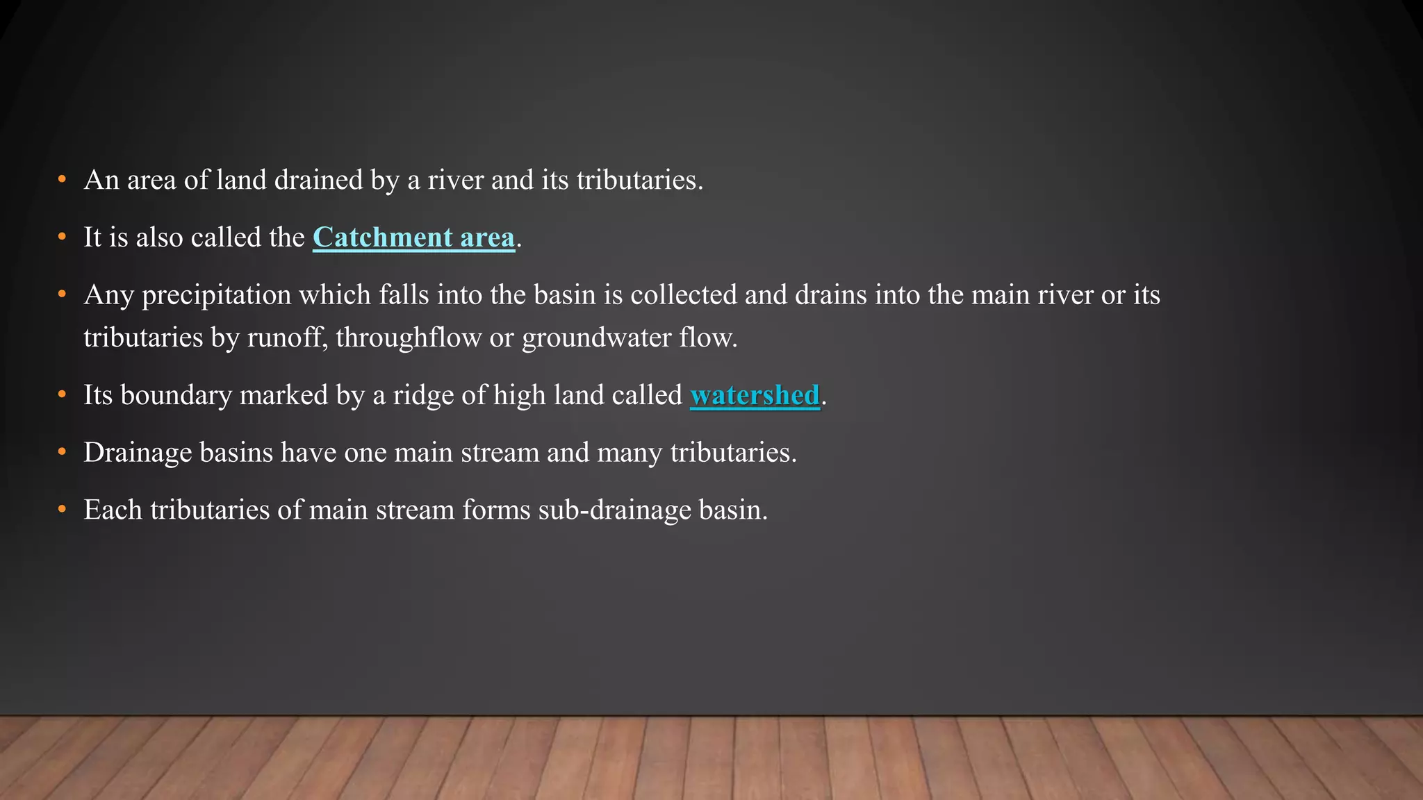 • An area of land drained by a river and its tributaries.
• It is also called the Catchment area.
• Any precipitation which falls into the basin is collected and drains into the main river or its
tributaries by runoff, throughflow or groundwater flow.
• Its boundary marked by a ridge of high land called watershed.
• Drainage basins have one main stream and many tributaries.
• Each tributaries of main stream forms sub-drainage basin.
 
