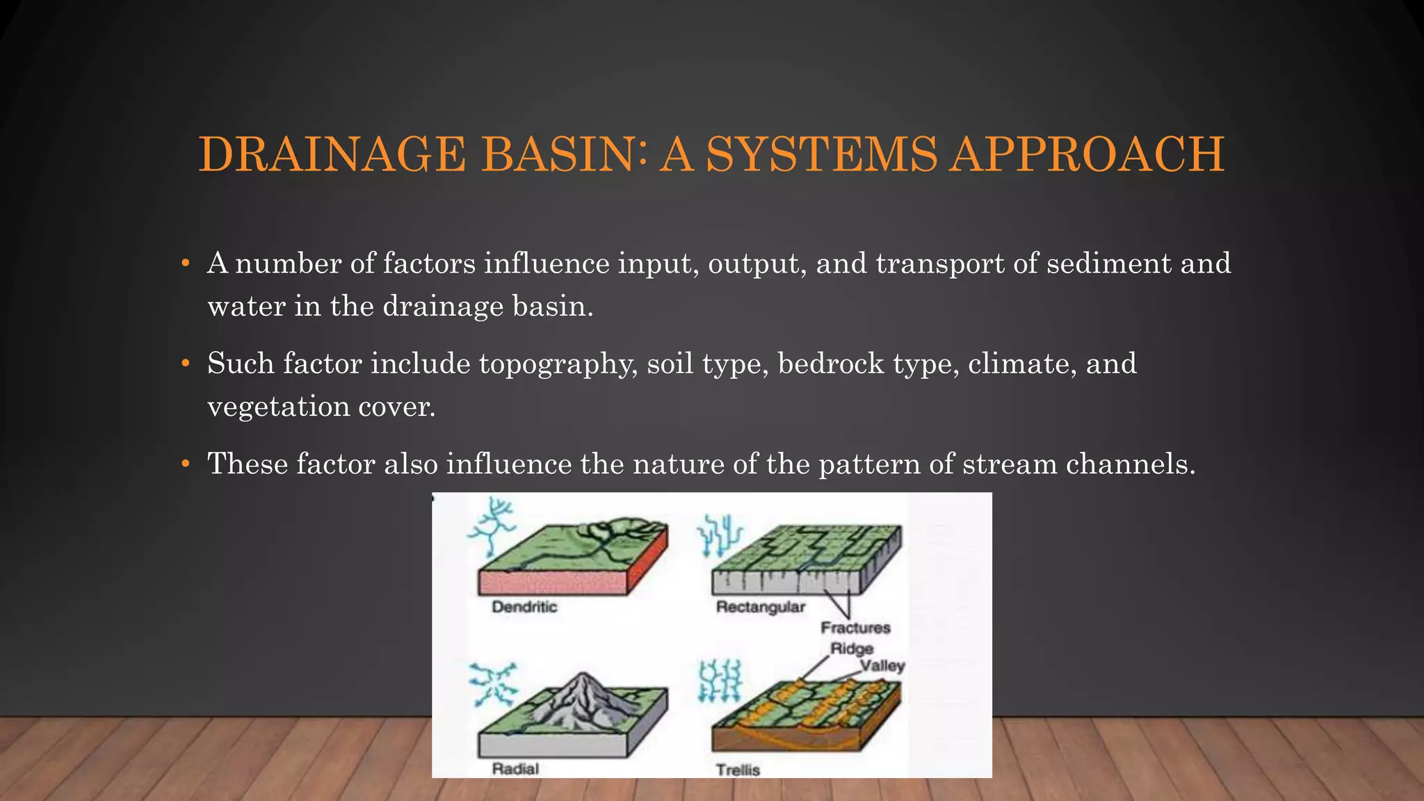 DRAINAGE BASIN: A SYSTEMS APPROACH
• A number of factors influence input, output, and transport of sediment and
water in the drainage basin.
• Such factor include topography, soil type, bedrock type, climate, and
vegetation cover.
• These factor also influence the nature of the pattern of stream channels.
 