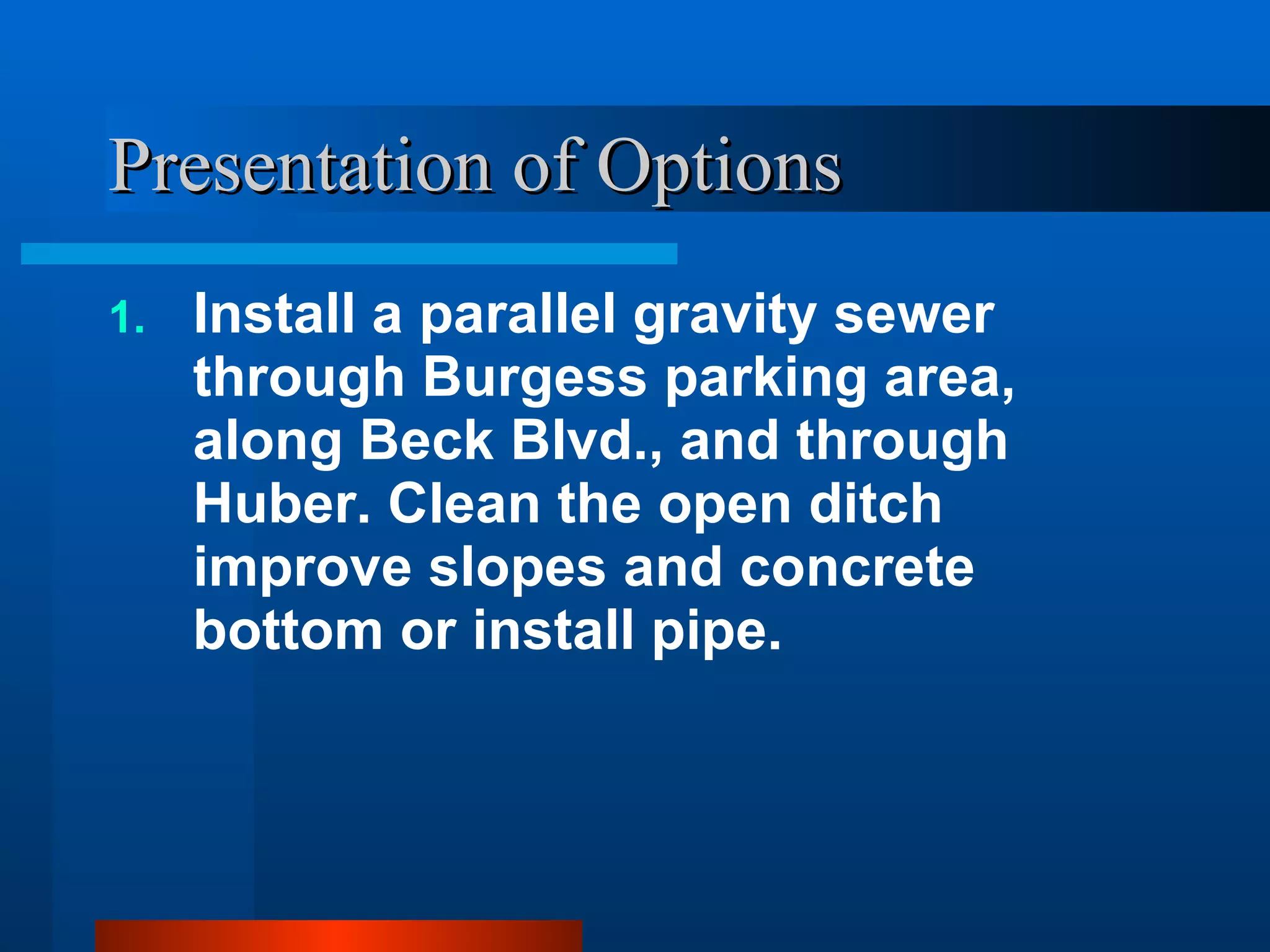 Presentation of Options Install a parallel gravity sewer through Burgess parking area, along Beck Blvd., and through Huber. Clean the open ditch improve slopes and concrete bottom or install pipe. 
