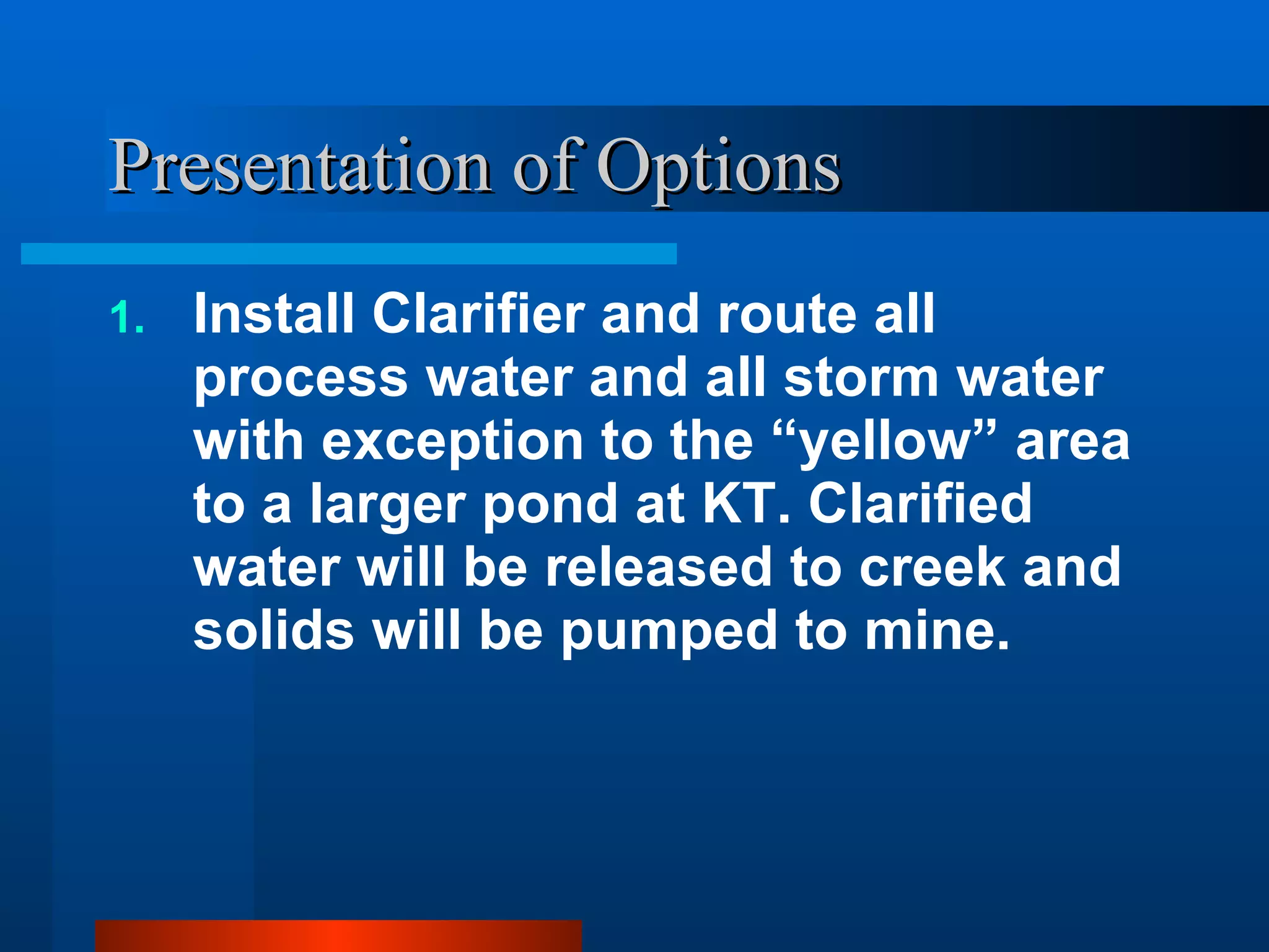 Presentation of Options Install Clarifier and route all process water and all storm water with exception to the “yellow” area to a larger pond at KT. Clarified water will be released to creek and solids will be pumped to mine. 