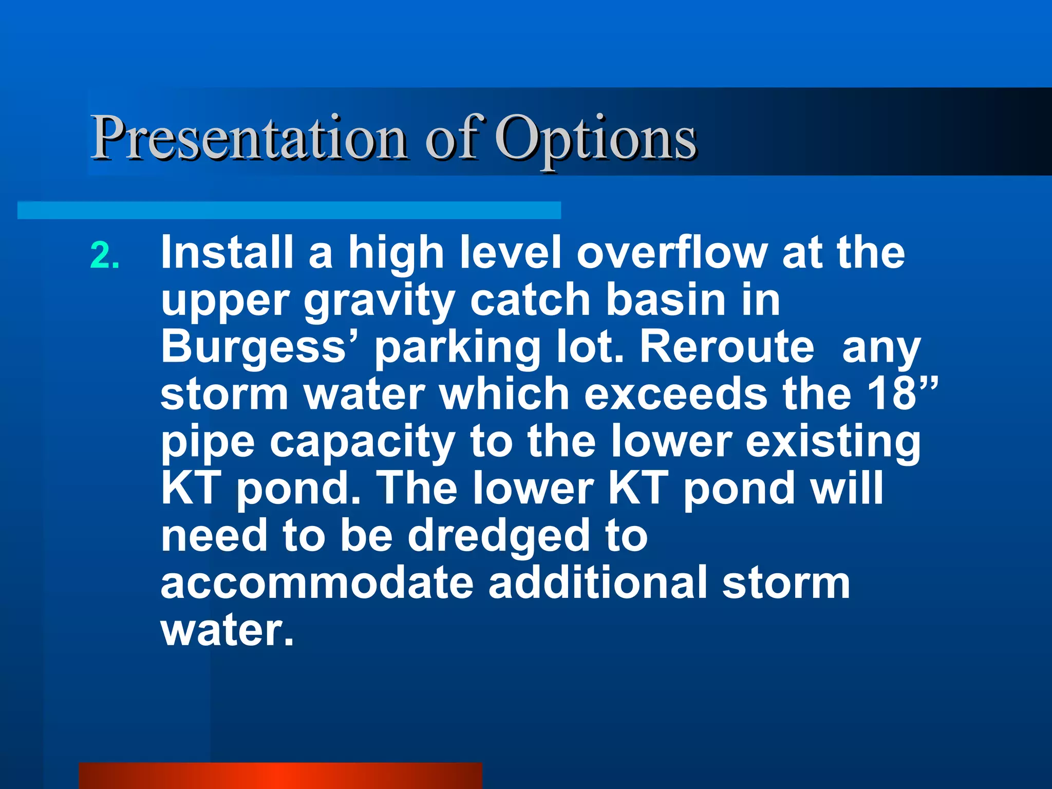 Presentation of Options Install a high level overflow at the upper gravity catch basin in Burgess’ parking lot. Reroute  any storm water which exceeds the 18” pipe capacity to the lower existing KT pond. The lower KT pond will need to be dredged to accommodate additional storm water. 