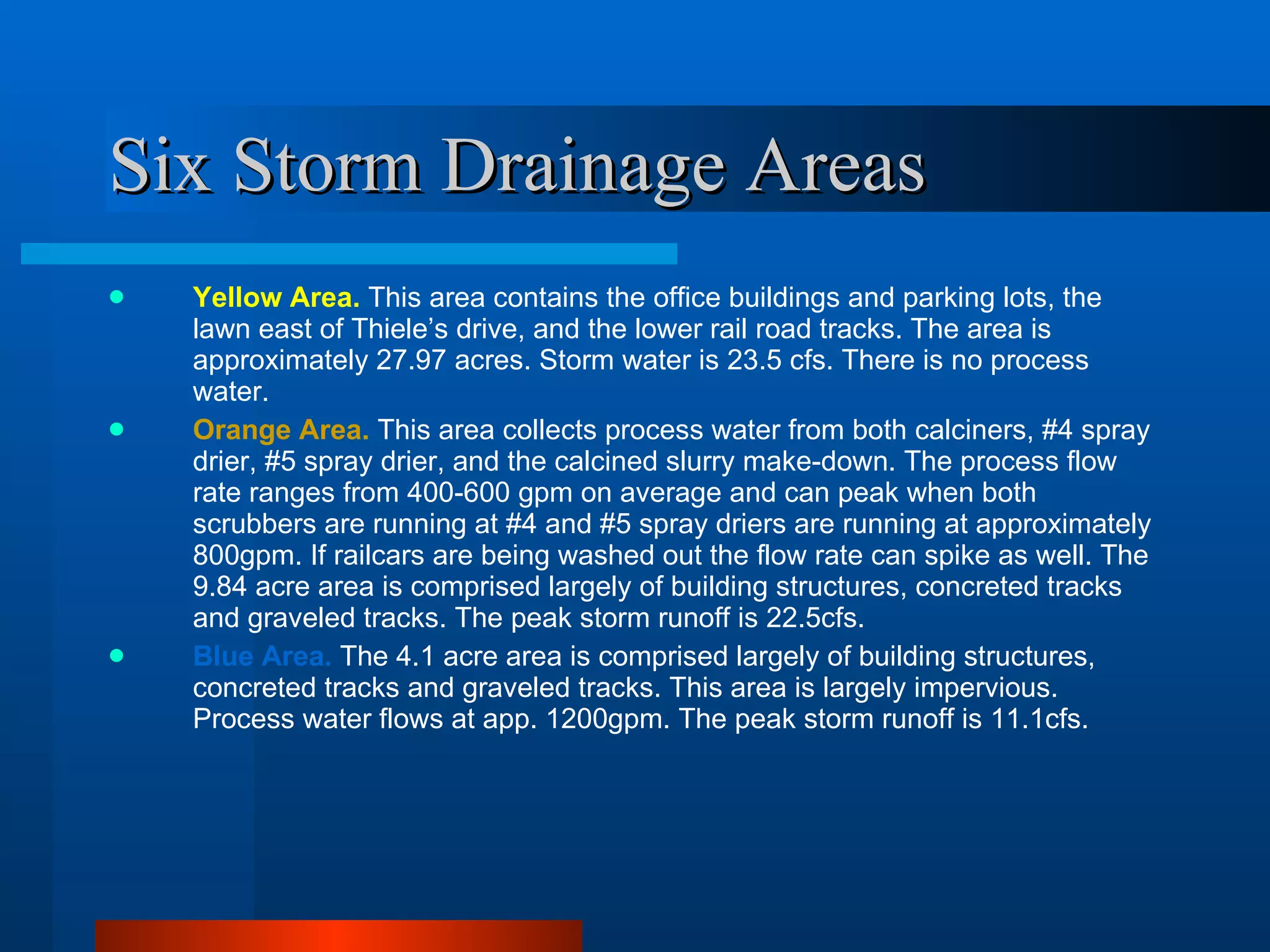 Six Storm Drainage Areas Yellow Area.   This area contains the office buildings and parking lots, the lawn east of Thiele’s drive, and the lower rail road tracks. The area is approximately 27.97 acres. Storm water is 23.5 cfs. There is no process water. Orange Area.   This area collects process water from both calciners, #4 spray drier, #5 spray drier, and the calcined slurry make-down. The process flow rate ranges from 400-600 gpm on average and can peak when both scrubbers are running at #4 and #5 spray driers are running at approximately 800gpm. If railcars are being washed out the flow rate can spike as well. The 9.84 acre area is comprised largely of building structures, concreted tracks and graveled tracks. The peak storm runoff is 22.5cfs.  Blue Area.   The 4.1 acre area is comprised largely of building structures, concreted tracks and graveled tracks. This area is largely impervious. Process water flows at app. 1200gpm. The peak storm runoff is 11.1cfs. 