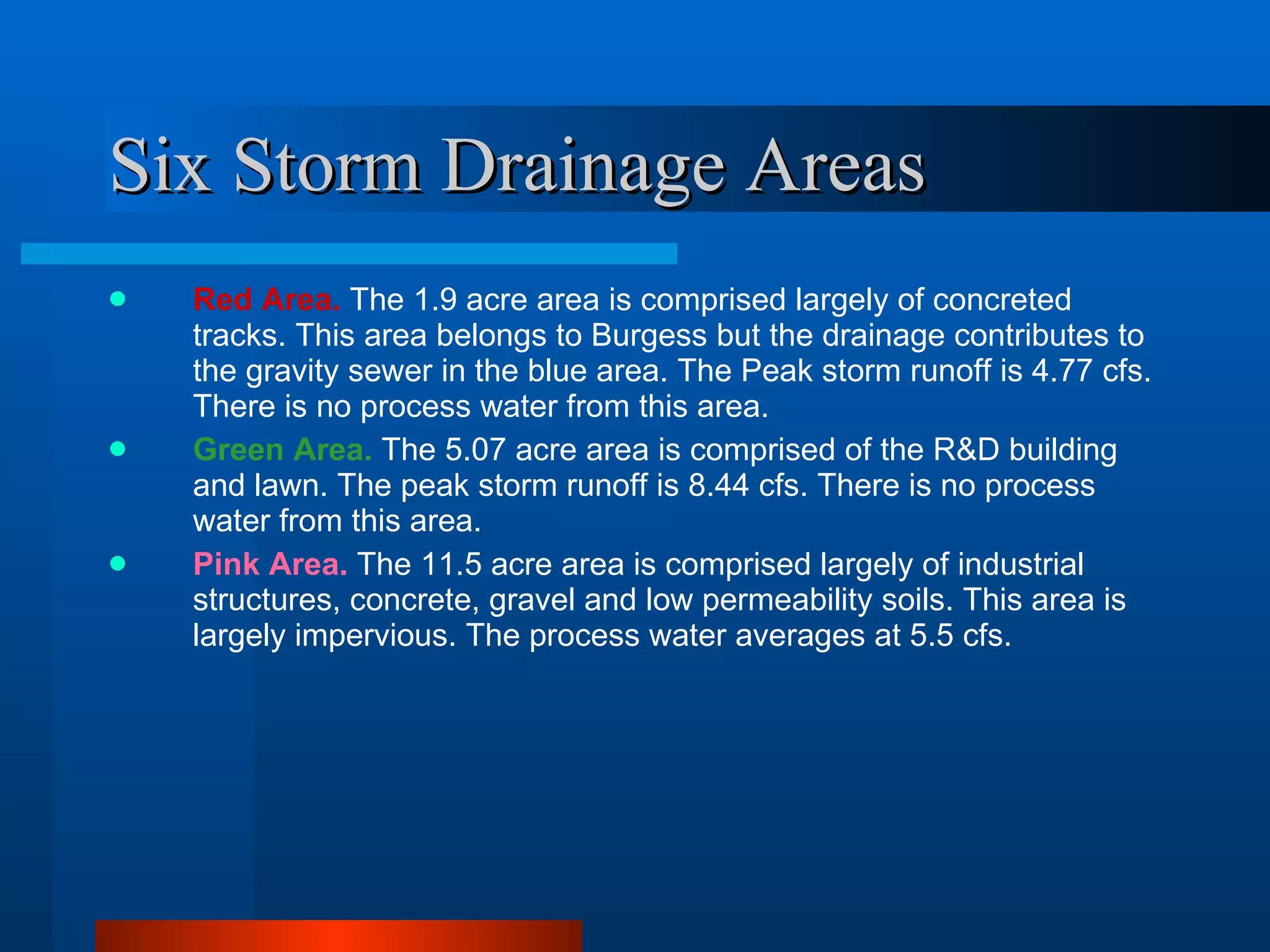 Six Storm Drainage Areas Red Area.   The 1.9 acre area is comprised largely of concreted tracks. This area belongs to Burgess but the drainage contributes to the gravity sewer in the blue area. The Peak storm runoff is 4.77 cfs. There is no process water from this area. Green Area.   The 5.07 acre area is comprised of the R&D building and lawn. The peak storm runoff is 8.44 cfs. There is no process water from this area. Pink Area.   The 11.5 acre area is comprised largely of industrial structures, concrete, gravel and low permeability soils. This area is largely impervious. The process water averages at 5.5 cfs. 