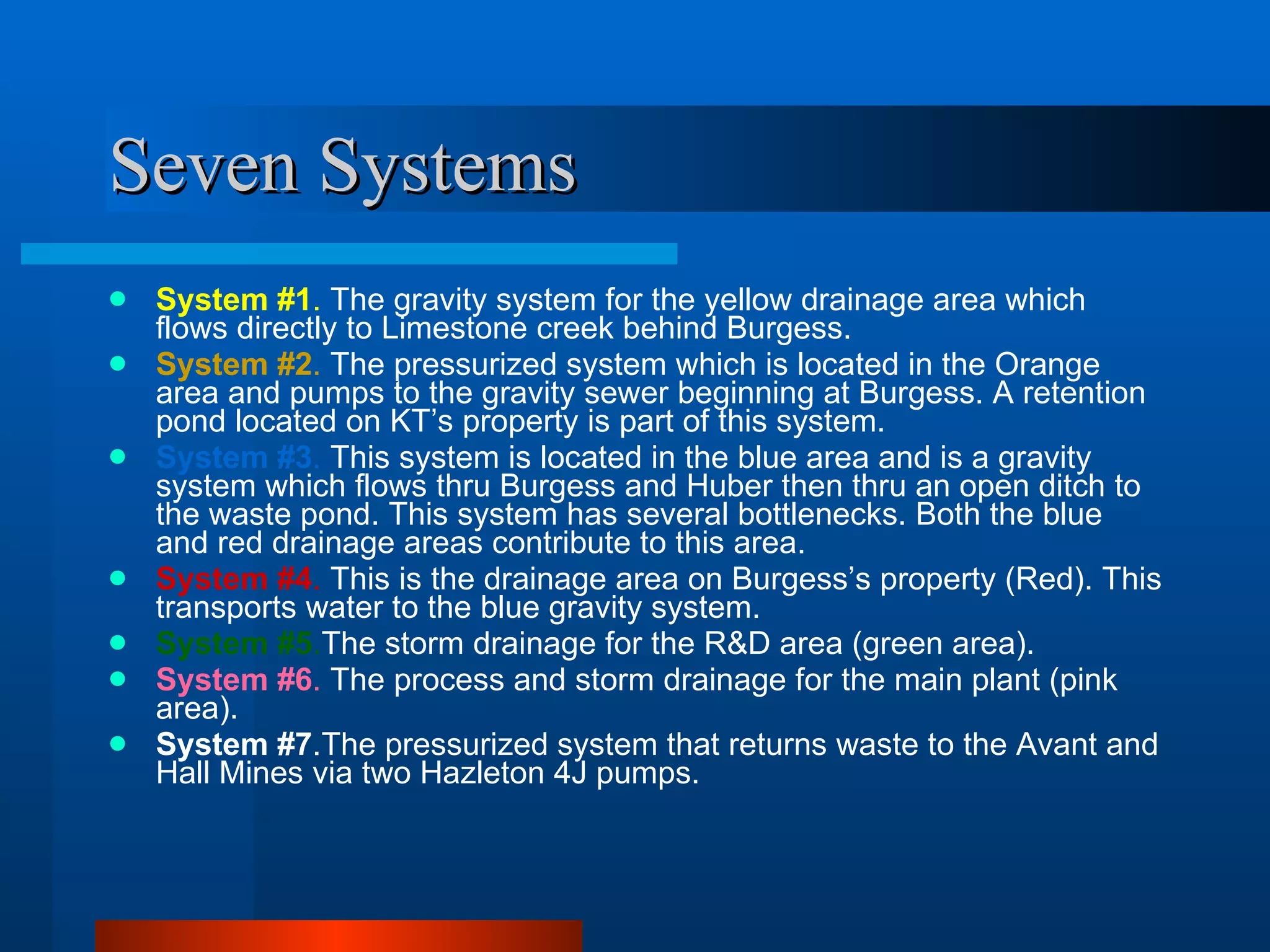 Seven Systems System #1 .  The gravity system for the yellow drainage area which flows directly to Limestone creek behind Burgess. System #2 .  The pressurized system which is located in the Orange area and pumps to the gravity sewer beginning at Burgess. A retention pond located on KT’s property is part of this system. System #3 .  This system is located in the blue area and is a gravity system which flows thru Burgess and Huber then thru an open ditch to the waste pond. This system has several bottlenecks. Both the blue and red drainage areas contribute to this area. System #4 .  This is the drainage area on Burgess’s property (Red). This transports water to the blue gravity system. System #5 . The storm drainage for the R&D area (green area). System #6 .  The process and storm drainage for the main plant (pink area).  System #7 .The pressurized system that returns waste to the Avant and Hall Mines via two Hazleton 4J pumps. 