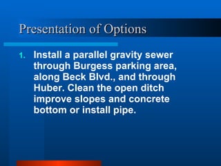 Presentation of Options Install a parallel gravity sewer through Burgess parking area, along Beck Blvd., and through Huber. Clean the open ditch improve slopes and concrete bottom or install pipe. 