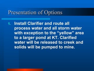 Presentation of Options Install Clarifier and route all process water and all storm water with exception to the “yellow” area to a larger pond at KT. Clarified water will be released to creek and solids will be pumped to mine. 