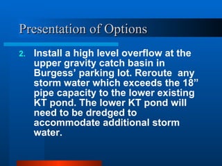 Presentation of Options Install a high level overflow at the upper gravity catch basin in Burgess’ parking lot. Reroute  any storm water which exceeds the 18” pipe capacity to the lower existing KT pond. The lower KT pond will need to be dredged to accommodate additional storm water. 