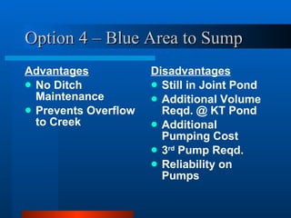 Option 4 – Blue Area to Sump Advantages No Ditch Maintenance Prevents Overflow to Creek Disadvantages Still in Joint Pond Additional Volume Reqd. @ KT Pond Additional Pumping Cost 3 rd  Pump Reqd. Reliability on Pumps 