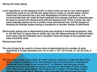 Sizing rain water piping 
Local regulations on the disposal of rain or storm water are apt to vary. Some places 
permit this water to run off into the septic tank or public or private sewer; others 
insist that it be drained into a dry well. Regardless of which rule prevails, it is 
recommended that rain water be kept separate from sewage and that a separate pipe 
be used to connect the drained area with the disposal area. If this is done, the rain-water 
drainage piping can be a smaller, more economical size, and the danger of 
flooding the sewage system during a cloudburst or thunder shower is eliminated. 
Storm-water piping size is determined by the area drained in horizontal projection, that 
is, the flat area in square feet on which rain may fall. Measurements of roof and other 
such areas may be estimated, but in doubtful cases the larger of two possible pipe 
sizes should be used. 
Sizing house drain 
The size of pipe to be used in a house drain is determined by the number of units 
drained by it. Proper diameters are: for 2 units, 1 1/2"; for 9 units, 2"; for 25 units, 2 
1/2". 
The size of any stack, house drain, or sewer must be, however, at least the size of the 
largest branch connected to it. The minimum size of a house drain receiving the 
discharge from a water closet should be 4" in diameter, and this pipe should 
continue full size to the vertical stacks receiving the discharge of water closets. 
Even without any water closets discharging into a system, the drainage system 
should have at least one 3" diameter stack extended full size through the roof. 
