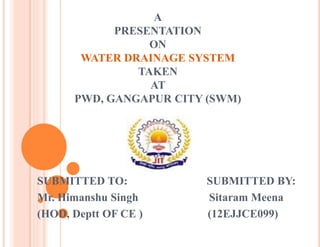 A
PRESENTATION
ON
WATER DRAINAGE SYSTEM
TAKEN
AT
PWD, GANGAPUR CITY (SWM)
SUBMITTED TO: SUBMITTED BY:
Mr. Himanshu Singh Sitaram Meena
(HOD, Deptt OF CE ) (12EJJCE099)
 