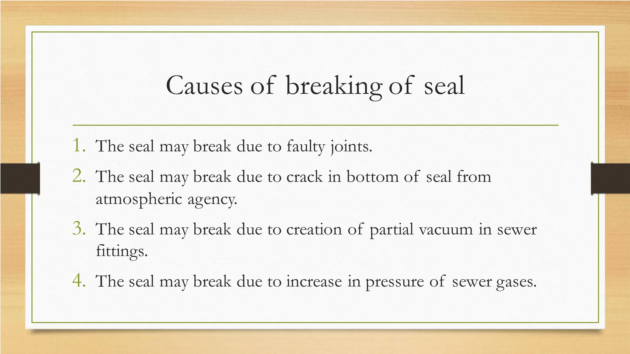Causes of breaking of seal
1. The seal may break due to faulty joints.
2. The seal may break due to crack in bottom of seal from
atmospheric agency.
3. The seal may break due to creation of partial vacuum in sewer
fittings.
4. The seal may break due to increase in pressure of sewer gases.
 