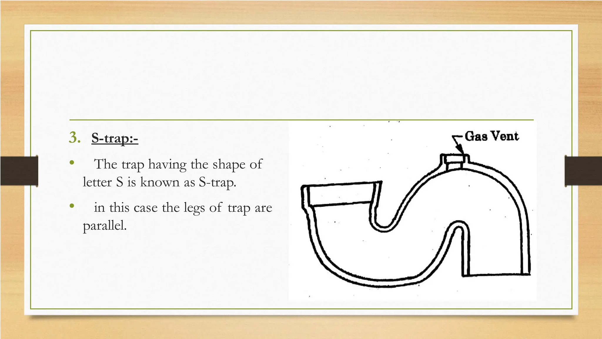 3. S-trap:-
• The trap having the shape of
letter S is known as S-trap.
• in this case the legs of trap are
parallel.
 