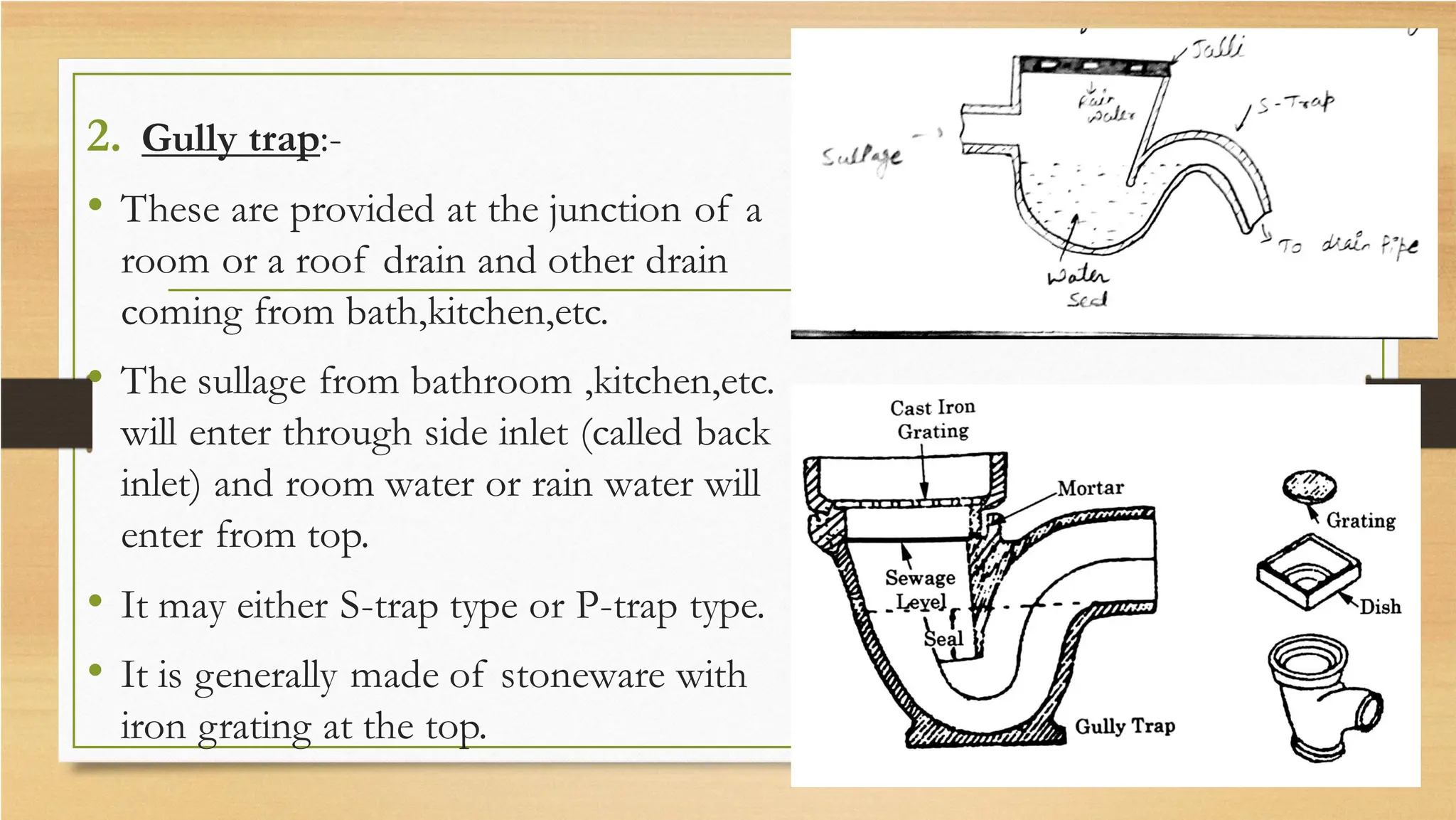 2. Gully trap:-
• These are provided at the junction of a
room or a roof drain and other drain
coming from bath,kitchen,etc.
• The sullage from bathroom ,kitchen,etc.
will enter through side inlet (called back
inlet) and room water or rain water will
enter from top.
• It may either S-trap type or P-trap type.
• It is generally made of stoneware with
iron grating at the top.
 