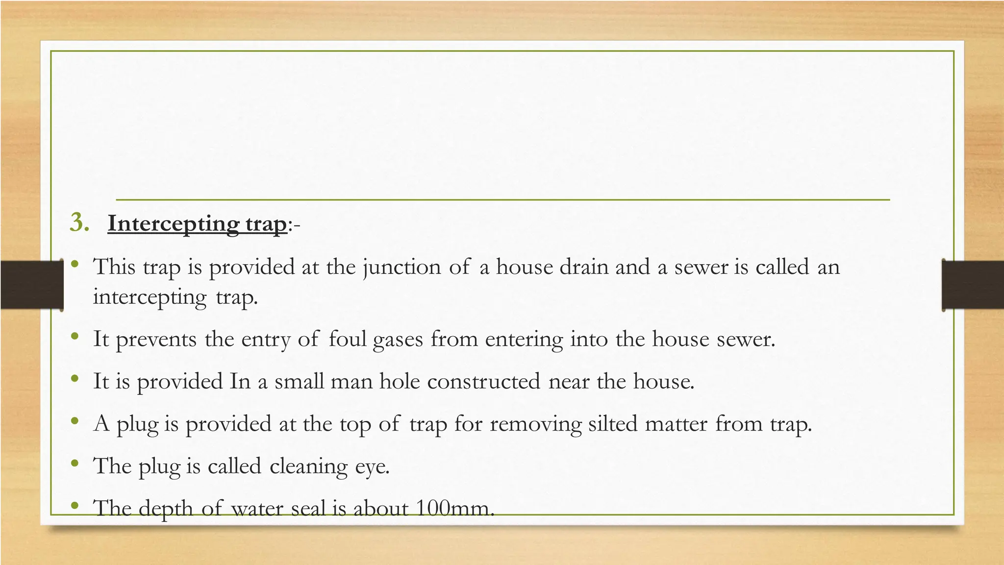 3. Intercepting trap:-
• This trap is provided at the junction of a house drain and a sewer is called an
intercepting trap.
• It prevents the entry of foul gases from entering into the house sewer.
• It is provided In a small man hole constructed near the house.
• A plug is provided at the top of trap for removing silted matter from trap.
• The plug is called cleaning eye.
• The depth of water seal is about 100mm.
 