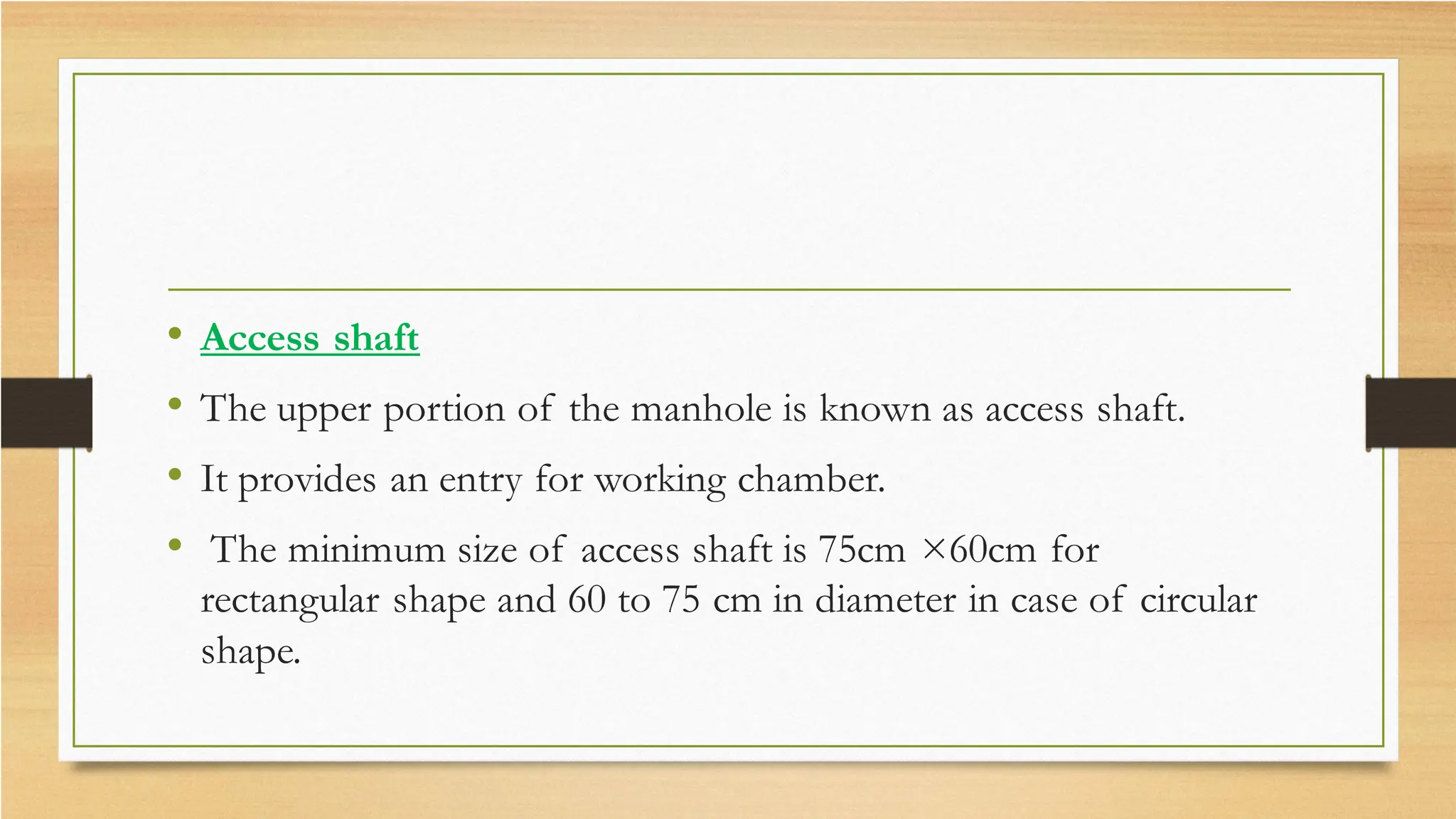 • Access shaft
• The upper portion of the manhole is known as access shaft.
• It provides an entry for working chamber.
• The minimum size of access shaft is 75cm ×60cm for
rectangular shape and 60 to 75 cm in diameter in case of circular
shape.
 