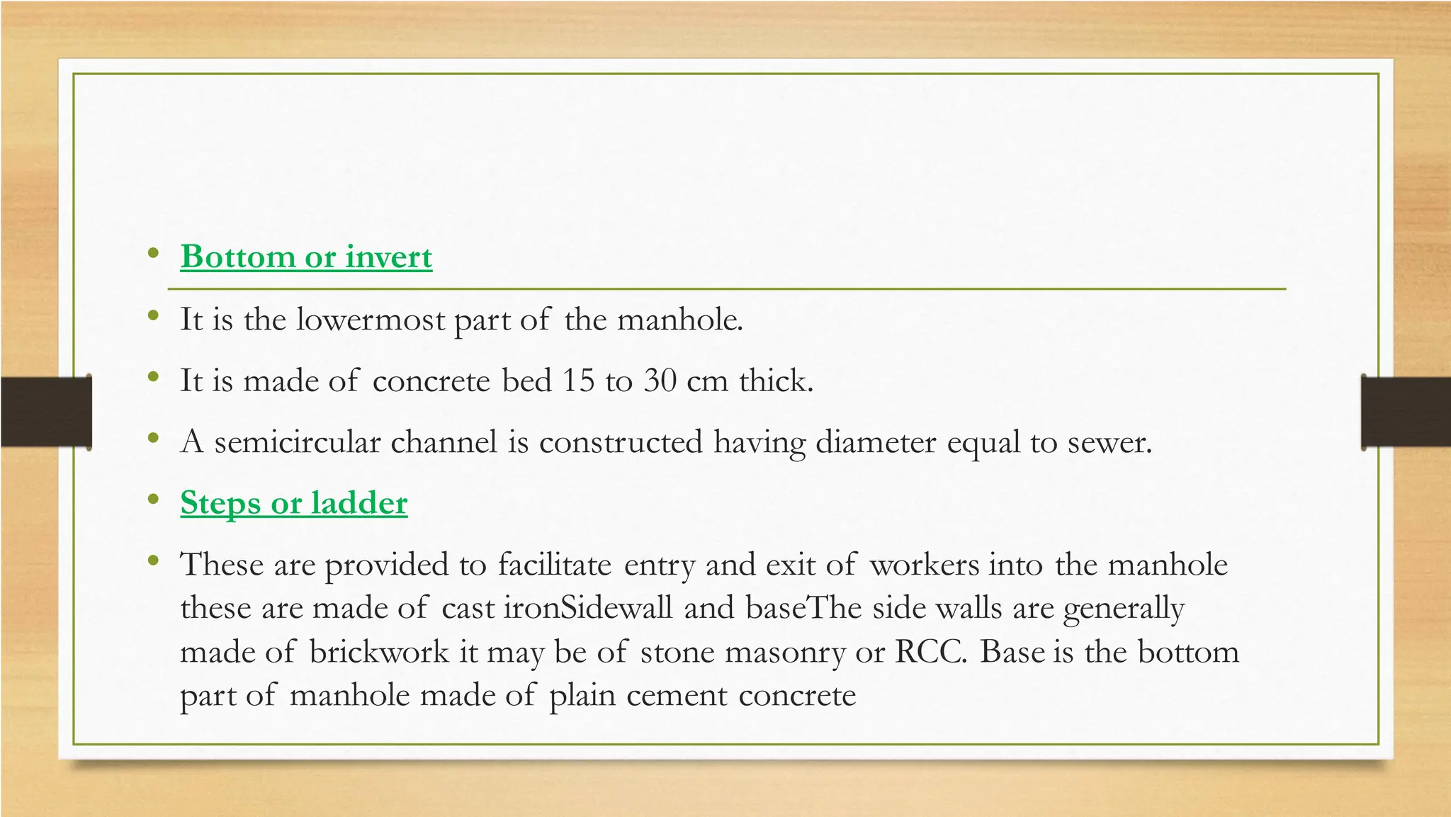 • Bottom or invert
• It is the lowermost part of the manhole.
• It is made of concrete bed 15 to 30 cm thick.
• A semicircular channel is constructed having diameter equal to sewer.
• Steps or ladder
• These are provided to facilitate entry and exit of workers into the manhole
these are made of cast ironSidewall and baseThe side walls are generally
made of brickwork it may be of stone masonry or RCC. Base is the bottom
part of manhole made of plain cement concrete
 