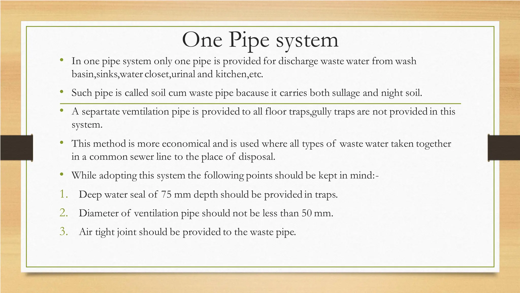 One Pipe system
• In one pipe system only one pipe is provided for discharge waste water from wash
basin,sinks,watercloset,urinal and kitchen,etc.
• Such pipe is called soil cum waste pipe bacause it carries both sullage and night soil.
• A separtate vemtilation pipe is provided to all floor traps,gully traps are not provided in this
system.
• This method is more economical and is used where all types of waste water taken together
in a common sewer line to the place of disposal.
• While adopting this system the following points should be kept in mind:-
1. Deep water seal of 75 mm depth should be provided in traps.
2. Diameter of ventilation pipe should not be less than 50 mm.
3. Air tight joint should be provided to the waste pipe.
 