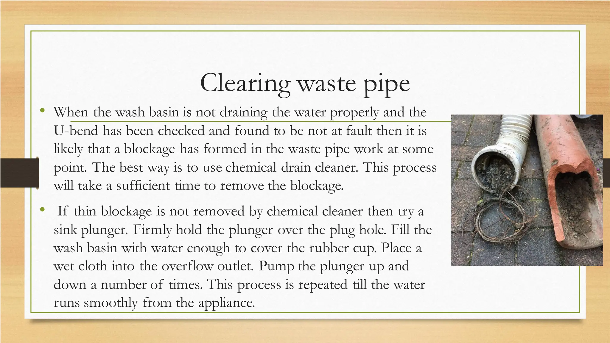 Clearing waste pipe
• When the wash basin is not draining the water properly and the
U-bend has been checked and found to be not at fault then it is
likely that a blockage has formed in the waste pipe work at some
point. The best way is to use chemical drain cleaner. This process
will take a sufficient time to remove the blockage.
• If thin blockage is not removed by chemical cleaner then try a
sink plunger. Firmly hold the plunger over the plug hole. Fill the
wash basin with water enough to cover the rubber cup. Place a
wet cloth into the overflow outlet. Pump the plunger up and
down a number of times. This process is repeated till the water
runs smoothly from the appliance.
 