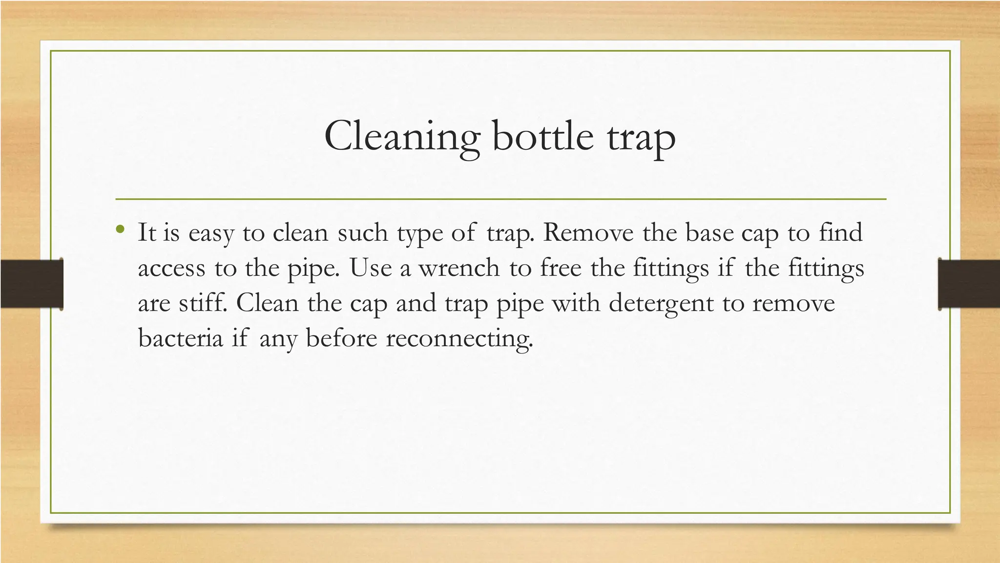 Cleaning bottle trap
• It is easy to clean such type of trap. Remove the base cap to find
access to the pipe. Use a wrench to free the fittings if the fittings
are stiff. Clean the cap and trap pipe with detergent to remove
bacteria if any before reconnecting.
 