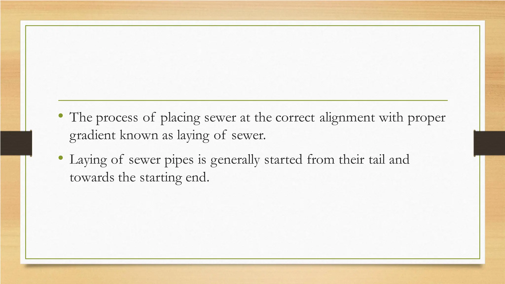 • The process of placing sewer at the correct alignment with proper
gradient known as laying of sewer.
• Laying of sewer pipes is generally started from their tail and
towards the starting end.
 