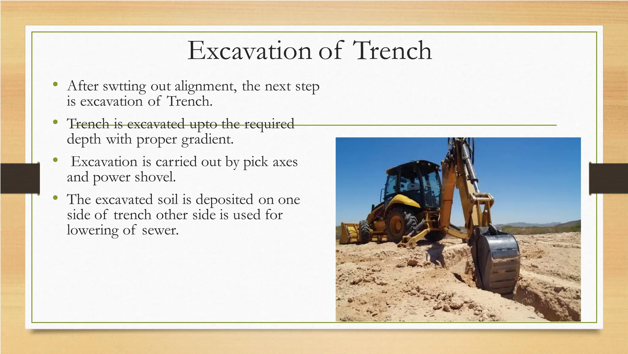 Excavation of Trench
• After swtting out alignment, the next step
is excavation of Trench.
• Trench is excavated upto the required
depth with proper gradient.
• Excavation is carried out by pick axes
and power shovel.
• The excavated soil is deposited on one
side of trench other side is used for
lowering of sewer.
 