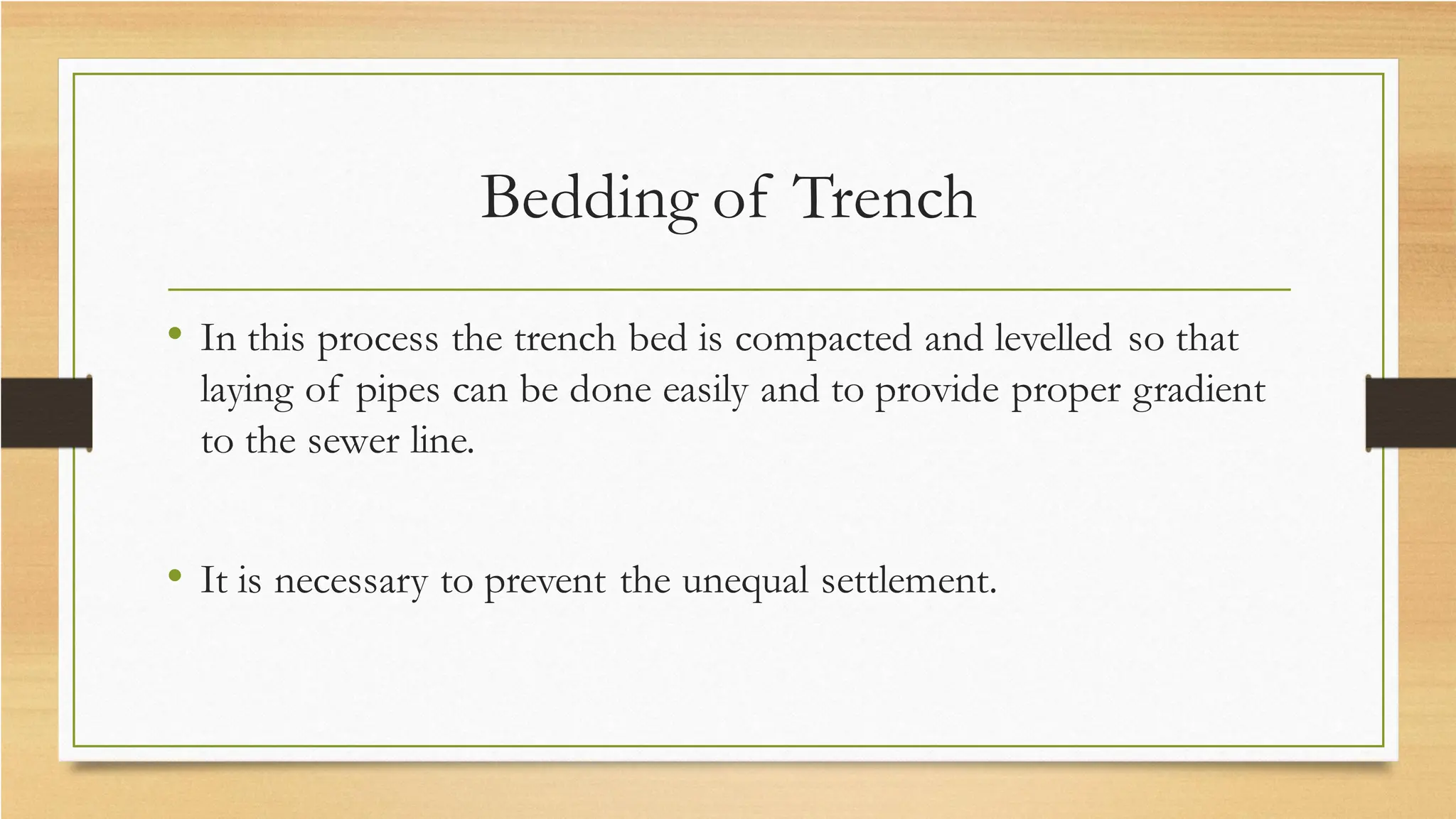 Bedding of Trench
• In this process the trench bed is compacted and levelled so that
laying of pipes can be done easily and to provide proper gradient
to the sewer line.
• It is necessary to prevent the unequal settlement.
 