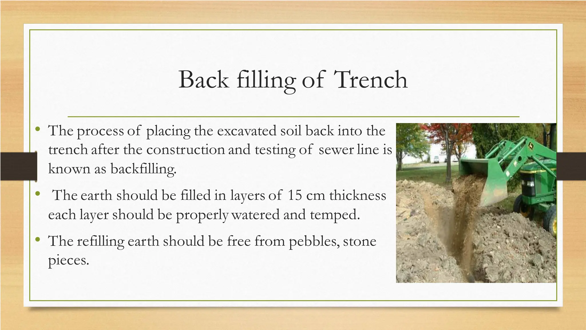 Back filling of Trench
• The process of placing the excavated soil back into the
trench after the construction and testing of sewer line is
known as backfilling.
• The earth should be filled in layers of 15 cm thickness
each layer should be properly watered and temped.
• The refilling earth should be free from pebbles, stone
pieces.
 