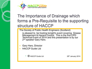 The Importance of Drainage which
forms a Pre-Requisite to the supporting
structure of HACCP
The Society of Public Health Engineers (Scotland)
is pleased to be hosting tonight's event covering Grease
Management & Hazard Control. This is the first CPD
Technical Event of 2014 and this presentation is by our
2nd speaker Gary Haro.
Gary Haro, Director
 HACCP Guide Ltd


  HACCP Guide Ltd

28th January 2014

 