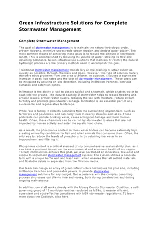Green Infrastructure Solutions for Complete
Stormwater Management
Complete Stormwater Management
The goal of stormwater management is to maintain the natural hydrologic cycle,
prevent flooding, minimize undesirable stream erosion and protect water quality. The
most common means of achieving these goals is to reduce the amount of stormwater
runoff. This is accomplished by reducing the volume of water, slowing its flow and
detaining pollutants. Green infrastructure solutions that maintain or restore the natural
hydrologic process are the primary methods used to accomplish this goal.
Traditional stormwater management models rely on the draining of urban runoff as
quickly as possible, through channels and pipes. However, this type of solution merely
transfers flood problems from one area to another. In addition, it causes a significant
increase in peak flow rates and the cost of stormwater management. These costs can
be mitigated by utilizing on-site detention, including infiltration trenches, pervious
surfaces and detention ponds.
Infiltration is the ability of soil to absorb rainfall and snowmelt, which enables water to
soak into the ground. The natural soaking of stormwater helps to reduce flooding and
erosion issues, protect water quality, resupply the soil with moisture, reduce stream
turbidity and promote groundwater recharge. Infiltration is an essential part of any
sustainable and regenerative landscape.
While rain is falling, it collects pollutants from the surrounding environment, such as
fertilizers and pesticides, and can carry them to nearby streams and lakes. These
pollutants can pollute drinking water, cause ecological damage and harm human
health. Often, these chemicals can be carried by stormwater to areas that are not
impacted by human activity and enter the aquatic food chain.
As a result, the phosphorus content in these water bodies can become extremely high,
creating unhealthy conditions for fish and other animals that consume them. Often, the
only way to reduce the levels of phosphorus is by detaining the water in an
impoundment and filtering it.
Phosphorus control is a critical element of any comprehensive sustainability plan, as it
can have a profound impact on the environmental and economic health of our region.
To help communities achieve this goal, we have developed an innovative, low-cost and
simple to implement stormwater management system. The system utilizes a concrete
tank with a unique baffle wall and trash rack, which ensures that all settled materials
and floatable debris is separated from the filtration media.
Our team can design an array of green infrastructure techniques for your site, including
infiltration trenches and permeable pavers, to provide stormwater
management solutions for any budget. Our experience with the complex permitting
process also saves our clients time and money, both during construction and during
ongoing maintenance.
In addition, our staff works closely with the Albany County Stormwater Coalition, a self -
governing group of 13 municipal entities regulated as MS4s, to ensure efficient,
consistent and cost-effective compliance with MS4 stormwater regulations. To learn
more about the Coalition, click here.
 