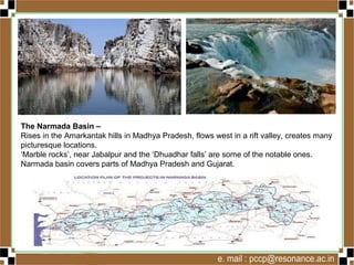 The Narmada Basin –
Rises in the Amarkantak hills in Madhya Pradesh, flows west in a rift valley, creates many
picturesque locations.
‘Marble rocks’, near Jabalpur and the ‘Dhuadhar falls’ are some of the notable ones.
Narmada basin covers parts of Madhya Pradesh and Gujarat.
 