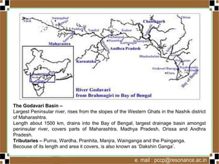 The Godavari Basin –
Largest Peninsular river, rises from the slopes of the Western Ghats in the Nashik district
of Maharashtra.
Length about 1500 km, drains into the Bay of Bengal, largest drainage basin amongst
peninsular river, covers parts of Maharashtra, Madhya Pradesh, Orissa and Andhra
Pradesh.
Tributaries – Purna, Wardha, Pranhita, Manjra, Wainganga and the Painganga.
Becouse of its length and area it covers, is also known as ‘Dakshin Ganga’.
 