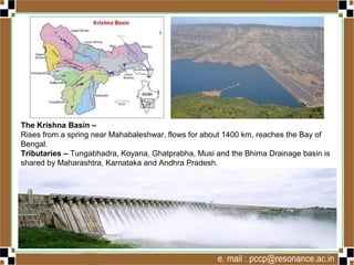 The Krishna Basin –
Rises from a spring near Mahabaleshwar, flows for about 1400 km, reaches the Bay of
Bengal.
Tributaries – Tungabhadra, Koyana, Ghatprabha, Musi and the Bhima Drainage basin is
shared by Maharashtra, Karnataka and Andhra Pradesh.
 