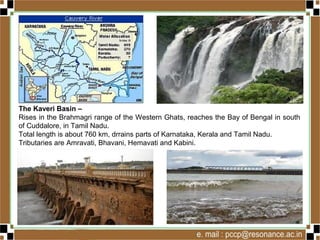 The Kaveri Basin –
Rises in the Brahmagri range of the Western Ghats, reaches the Bay of Bengal in south
of Cuddalore, in Tamil Nadu.
Total length is about 760 km, drrains parts of Karnataka, Kerala and Tamil Nadu.
Tributaries are Amravati, Bhavani, Hemavati and Kabini.
 