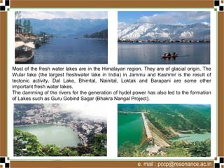 Most of the fresh water lakes are in the Himalayan region. They are of glacial origin. The
Wular lake (the largest freshwater lake in India) in Jammu and Kashmir is the result of
tectonic activity. Dal Lake, Bhimtal, Nainital, Loktak and Barapani are some other
important fresh water lakes.
The damming of the rivers for the generation of hydel power has also led to the formation
of Lakes such as Guru Gobind Sagar (Bhakra Nangal Project).
 