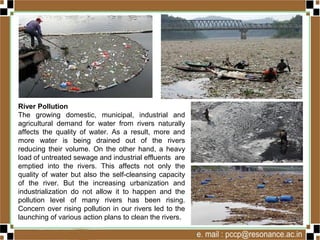 River Pollution
The growing domestic, municipal, industrial and
agricultural demand for water from rivers naturally
affects the quality of water. As a result, more and
more water is being drained out of the rivers
reducing their volume. On the other hand, a heavy
load of untreated sewage and industrial effluents
are emptied into the rivers. This affects not only the
quality of water but also the self-cleansing capacity
of the river. But the increasing urbanization and
industrialization do not allow it to happen and the
pollution level of many rivers has been rising.
Concern over rising pollution in our rivers led to the
launching of various action plans to clean the rivers.
 