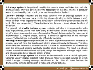 A drainage system is the pattern formed by the streams, rivers, and lakes in a particular
drainage basin. They are governed by the topography of the land, whether a particular
region is dominated by hard or soft rocks, and the gradient of the land.
Dendritic drainage systems are the most common form of drainage system. In a
dendritic system, there are many contributing streams (analogous to the twigs of a tree),
which are then joined together into the tributaries of the main river (the branches and the
trunk of the tree, respectively). They develop where the river channel follows the slope of
the terrain.
The geometry of a trellis drainage system is similar to that of a common garden trellis
used to grow vines. As the river flows along a strike valley, smaller tributaries feed into it
from the steep slopes on the sides of mountains. These tributaries enter the main river at
approximately 90 degree angles, causing a trellis-like appearance of the drainage
system. Trellis drainage is characteristic of folded mountains.
Rectangular drainage develops on rocks that are of approximately uniform resistance to
erosion, but which have two directions of jointing at approximately right angles. The joints
are usually less resistant to erosion than the bulk rock so erosion tends to preferentially
open the joints and streams eventually develop along the joints. The result is a stream
system in which streams consist mainly of straight line segments with right angle bends
and tributaries join larger streams at right angles.
In a Radial drainage system, the streams radiate outwards from a central high point.
Volcanos usually display excellent radial drainage. Other geological features on which
radial drainage commonly develops are domes and laccoliths. On these features the
drainage may exhibit a combination of radial and annular patterns.
 