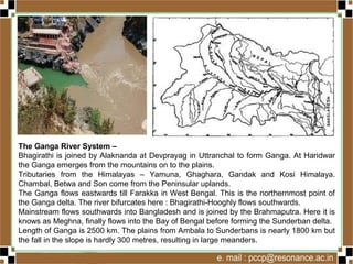 The Ganga River System –
Bhagirathi is joined by Alaknanda at Devprayag in Uttranchal to form Ganga. At Haridwar
the Ganga emerges from the mountains on to the plains.
Tributaries from the Himalayas – Yamuna, Ghaghara, Gandak and Kosi Himalaya.
Chambal, Betwa and Son come from the Peninsular uplands.
The Ganga flows eastwards till Farakka in West Bengal. This is the northernmost point of
the Ganga delta. The river bifurcates here : Bhagirathi-Hooghly flows southwards.
Mainstream flows southwards into Bangladesh and is joined by the Brahmaputra. Here it is
knows as Meghna, finally flows into the Bay of Bengal before forming the Sunderban delta.
Length of Ganga is 2500 km. The plains from Ambala to Sunderbans is nearly 1800 km but
the fall in the slope is hardly 300 metres, resulting in large meanders.
 