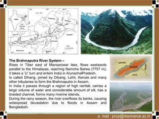 The Brahmaputra River System –
Rises in Tiber east of Mansarowar lake, flows eastwards
parallel to the Himalayas, reaching Namcha Barwa (7757 m),
it takes a ‘U’ turn and enters India in ArunachalPradesh.
Is called Dihang, joined by Dibang, Lohit, Kenula and many
other tributaries to form the Brahmaputra in Assam.
In India it passes through a region of high rainfall, carries a
large volume of water and considerable amount of silt, has a
braided channel, forms many riverine islands.
During the rainy season, the river overflows its banks, causing
widespread devastation due to floods in Assam and
Bangladesh.
 