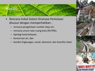 Powerpoint Templates 
Page 13 
Kajian 
• Rencana Induk Sistem Drainase Perkotaan 
disusun dengan memperhatikan : 
– rencana pengelolaan sumber daya air; 
– rencana umum tata ruang kota (RUTRK); 
– tipologi kota/wilayah; 
– konservasi air; dan 
– kondisi lingkungan, sosial, ekonomi, dan kearifan lokal. 
 