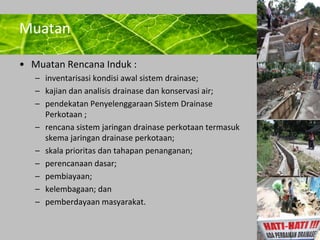 Powerpoint Templates 
Page 14 
Muatan 
• Muatan Rencana Induk : 
– inventarisasi kondisi awal sistem drainase; 
– kajian dan analisis drainase dan konservasi air; 
– pendekatan Penyelenggaraan Sistem Drainase 
Perkotaan ; 
– rencana sistem jaringan drainase perkotaan termasuk 
skema jaringan drainase perkotaan; 
– skala prioritas dan tahapan penanganan; 
– perencanaan dasar; 
– pembiayaan; 
– kelembagaan; dan 
– pemberdayaan masyarakat. 
 