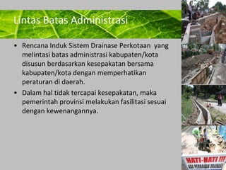 Powerpoint Templates 
Page 15 
Lintas Batas Administrasi 
• Rencana Induk Sistem Drainase Perkotaan yang 
melintasi batas administrasi kabupaten/kota 
disusun berdasarkan kesepakatan bersama 
kabupaten/kota dengan memperhatikan 
peraturan di daerah. 
• Dalam hal tidak tercapai kesepakatan, maka 
pemerintah provinsi melakukan fasilitasi sesuai 
dengan kewenangannya. 
 